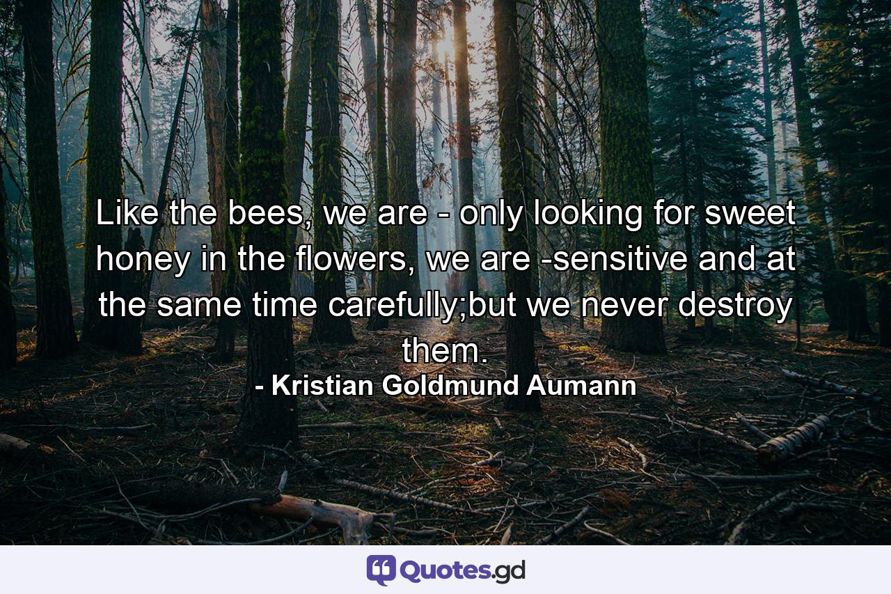 Like the bees, we are - only looking for sweet honey in the flowers, we are -sensitive and at the same time carefully;but we never destroy them. - Quote by Kristian Goldmund Aumann