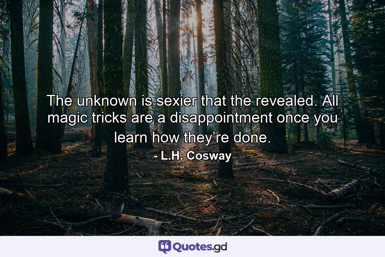 The unknown is sexier that the revealed. All magic tricks are a disappointment once you learn how they’re done. - Quote by L.H. Cosway