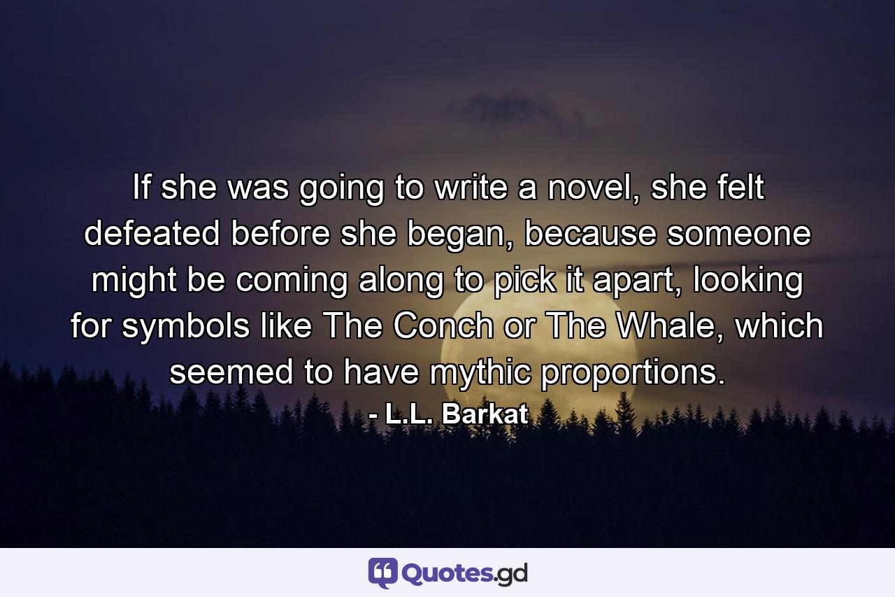 If she was going to write a novel, she felt defeated before she began, because someone might be coming along to pick it apart, looking for symbols like The Conch or The Whale, which seemed to have mythic proportions. - Quote by L.L. Barkat