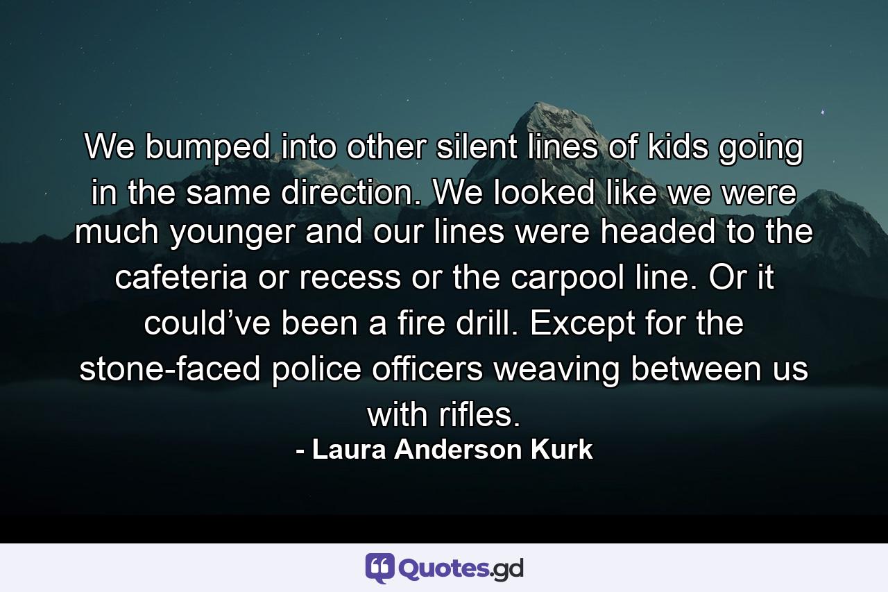 We bumped into other silent lines of kids going in the same direction. We looked like we were much younger and our lines were headed to the cafeteria or recess or the carpool line. Or it could’ve been a fire drill. Except for the stone-faced police officers weaving between us with rifles. - Quote by Laura Anderson Kurk