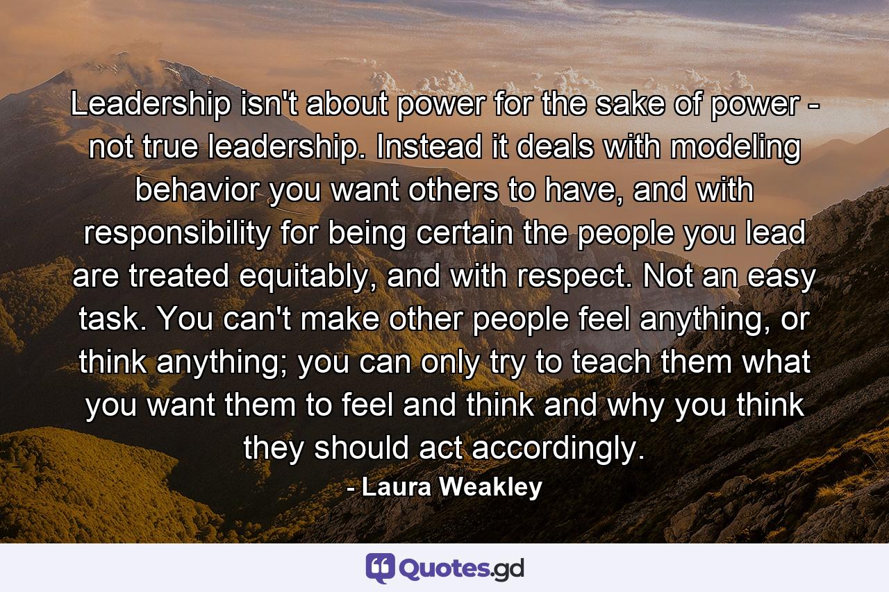 Leadership isn't about power for the sake of power - not true leadership. Instead it deals with modeling behavior you want others to have, and with responsibility for being certain the people you lead are treated equitably, and with respect. Not an easy task. You can't make other people feel anything, or think anything; you can only try to teach them what you want them to feel and think and why you think they should act accordingly. - Quote by Laura Weakley