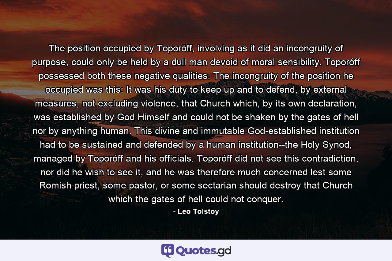 The position occupied by Toporóff, involving as it did an incongruity of purpose, could only be held by a dull man devoid of moral sensibility. Toporóff possessed both these negative qualities. The incongruity of the position he occupied was this: It was his duty to keep up and to defend, by external measures, not excluding violence, that Church which, by its own declaration, was established by God Himself and could not be shaken by the gates of hell nor by anything human. This divine and immutable God-established institution had to be sustained and defended by a human institution--the Holy Synod, managed by Toporóff and his officials. Toporóff did not see this contradiction, nor did he wish to see it, and he was therefore much concerned lest some Romish priest, some pastor, or some sectarian should destroy that Church which the gates of hell could not conquer. - Quote by Leo Tolstoy