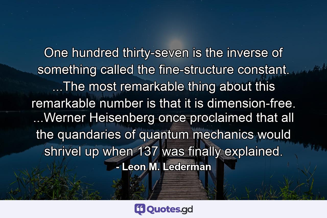 One hundred thirty-seven is the inverse of something called the fine-structure constant. ...The most remarkable thing about this remarkable number is that it is dimension-free. ...Werner Heisenberg once proclaimed that all the quandaries of quantum mechanics would shrivel up when 137 was finally explained. - Quote by Leon M. Lederman