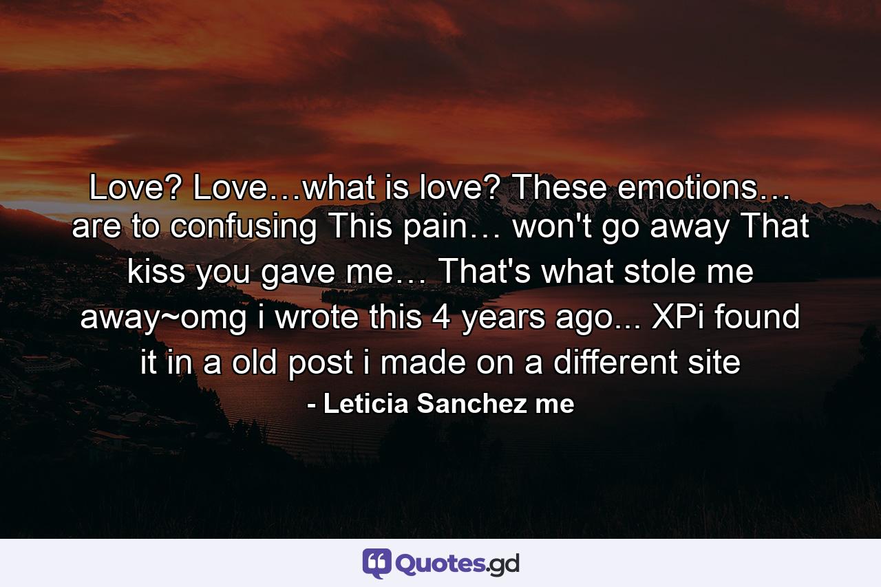 Love? Love…what is love? These emotions… are to confusing This pain… won't go away That kiss you gave me… That's what stole me away~omg i wrote this 4 years ago... XPi found it in a old post i made on a different site - Quote by Leticia Sanchez me