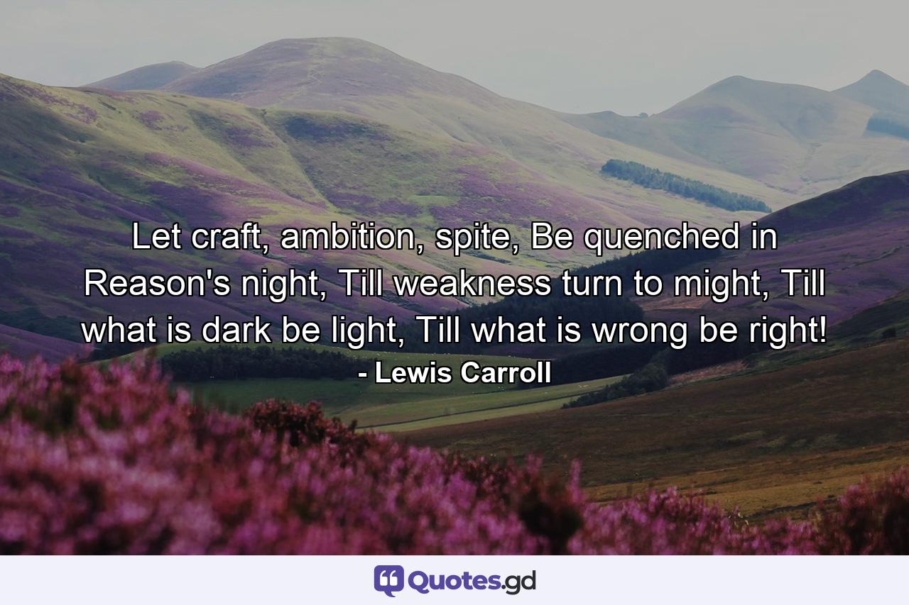 Let craft, ambition, spite, Be quenched in Reason's night, Till weakness turn to might, Till what is dark be light, Till what is wrong be right! - Quote by Lewis Carroll