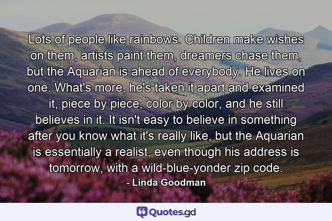 Lots of people like rainbows. Children make wishes on them, artists paint them, dreamers chase them, but the Aquarian is ahead of everybody. He lives on one. What's more, he's taken it apart and examined it, piece by piece, color by color, and he still believes in it. It isn't easy to believe in something after you know what it's really like, but the Aquarian is essentially a realist, even though his address is tomorrow, with a wild-blue-yonder zip code. - Quote by Linda Goodman