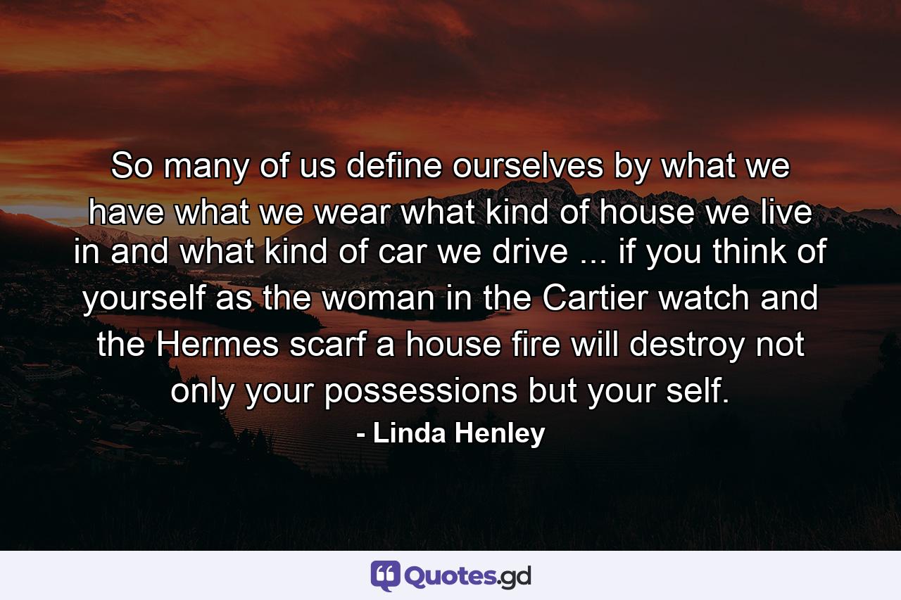 So many of us define ourselves by what we have  what we wear  what kind of house we live in  and what kind of car we drive ... if you think of yourself as the woman in the Cartier watch and the Hermes scarf  a house fire will destroy not only your possessions but your self. - Quote by Linda Henley