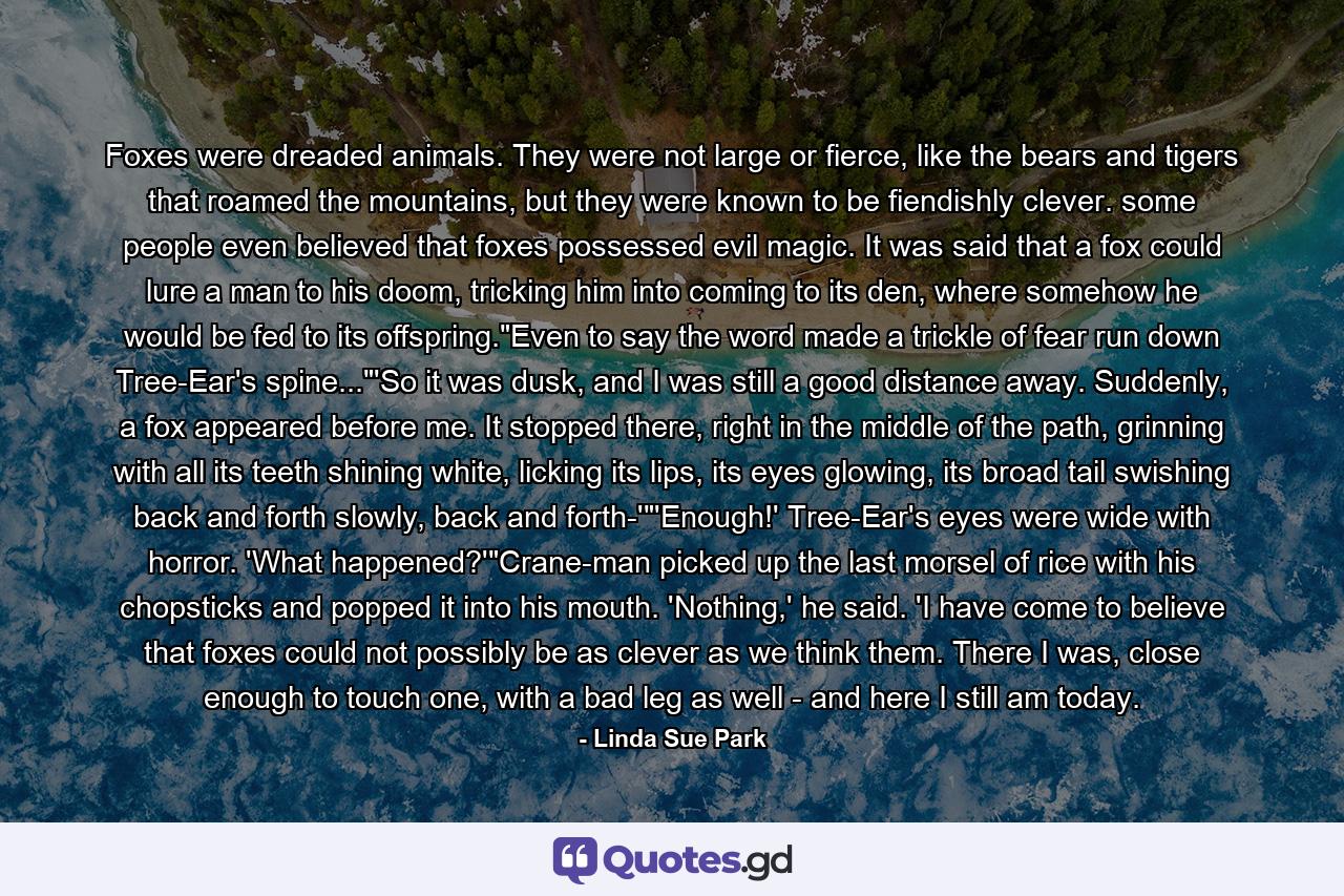 Foxes were dreaded animals. They were not large or fierce, like the bears and tigers that roamed the mountains, but they were known to be fiendishly clever. some people even believed that foxes possessed evil magic. It was said that a fox could lure a man to his doom, tricking him into coming to its den, where somehow he would be fed to its offspring.