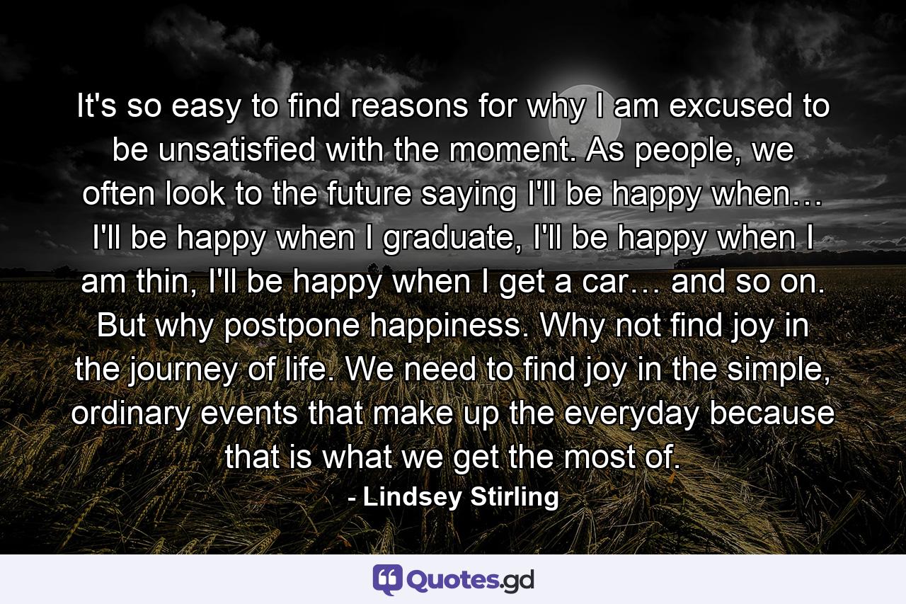 It's so easy to find reasons for why I am excused to be unsatisfied with the moment. As people, we often look to the future saying I'll be happy when… I'll be happy when I graduate, I'll be happy when I am thin, I'll be happy when I get a car… and so on. But why postpone happiness. Why not find joy in the journey of life. We need to find joy in the simple, ordinary events that make up the everyday because that is what we get the most of. - Quote by Lindsey Stirling