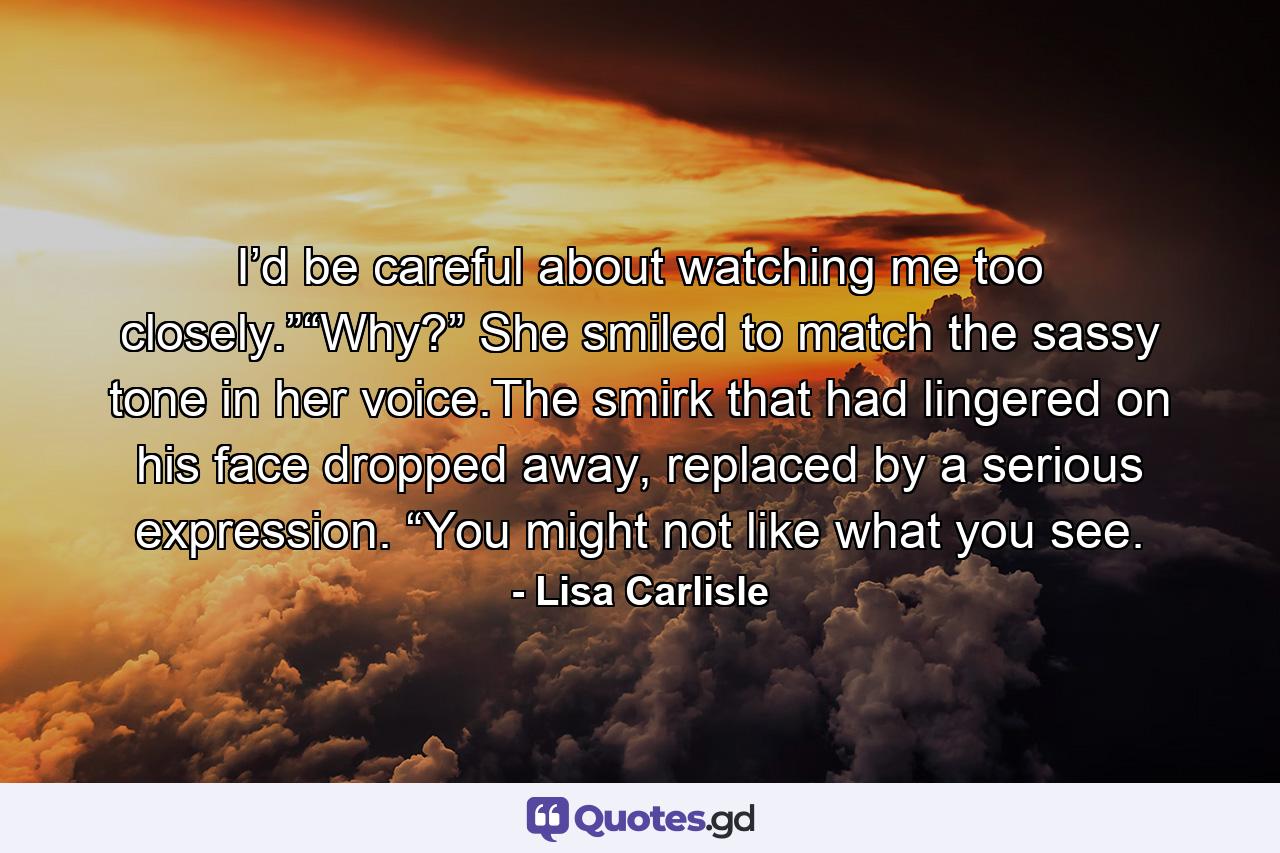 I’d be careful about watching me too closely.”“Why?” She smiled to match the sassy tone in her voice.The smirk that had lingered on his face dropped away, replaced by a serious expression. “You might not like what you see. - Quote by Lisa Carlisle