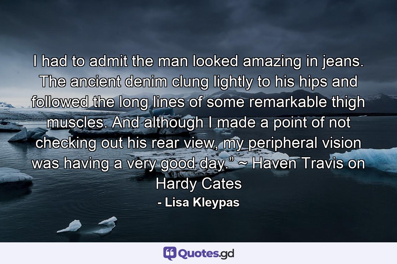 I had to admit the man looked amazing in jeans. The ancient denim clung lightly to his hips and followed the long lines of some remarkable thigh muscles. And although I made a point of not checking out his rear view, my peripheral vision was having a very good day.” ~ Haven Travis on Hardy Cates - Quote by Lisa Kleypas