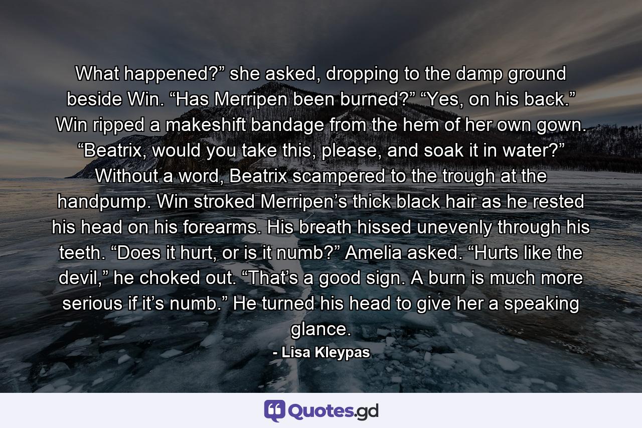 What happened?” she asked, dropping to the damp ground beside Win. “Has Merripen been burned?” “Yes, on his back.” Win ripped a makeshift bandage from the hem of her own gown. “Beatrix, would you take this, please, and soak it in water?” Without a word, Beatrix scampered to the trough at the handpump. Win stroked Merripen’s thick black hair as he rested his head on his forearms. His breath hissed unevenly through his teeth. “Does it hurt, or is it numb?” Amelia asked. “Hurts like the devil,” he choked out. “That’s a good sign. A burn is much more serious if it’s numb.” He turned his head to give her a speaking glance. - Quote by Lisa Kleypas