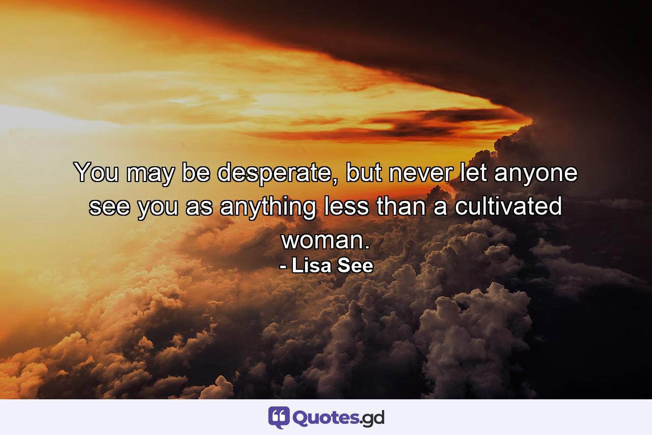 You may be desperate, but never let anyone see you as anything less than a cultivated woman. - Quote by Lisa See