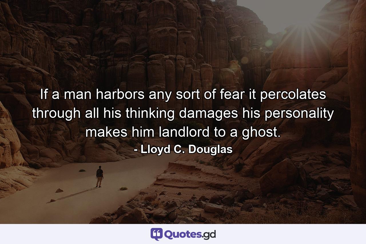 If a man harbors any sort of fear  it percolates through all his thinking  damages his personality  makes him landlord to a ghost. - Quote by Lloyd C. Douglas