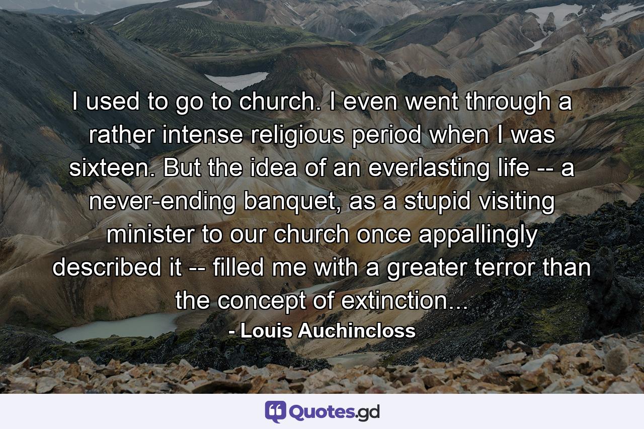 I used to go to church. I even went through a rather intense religious period when I was sixteen. But the idea of an everlasting life -- a never-ending banquet, as a stupid visiting minister to our church once appallingly described it -- filled me with a greater terror than the concept of extinction... - Quote by Louis Auchincloss