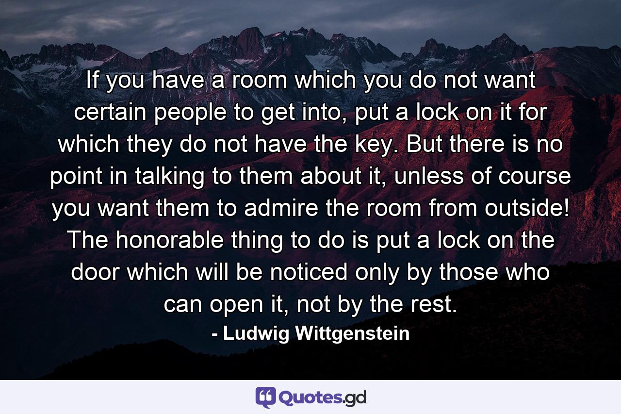 If you have a room which you do not want certain people to get into, put a lock on it for which they do not have the key. But there is no point in talking to them about it, unless of course you want them to admire the room from outside! The honorable thing to do is put a lock on the door which will be noticed only by those who can open it, not by the rest. - Quote by Ludwig Wittgenstein