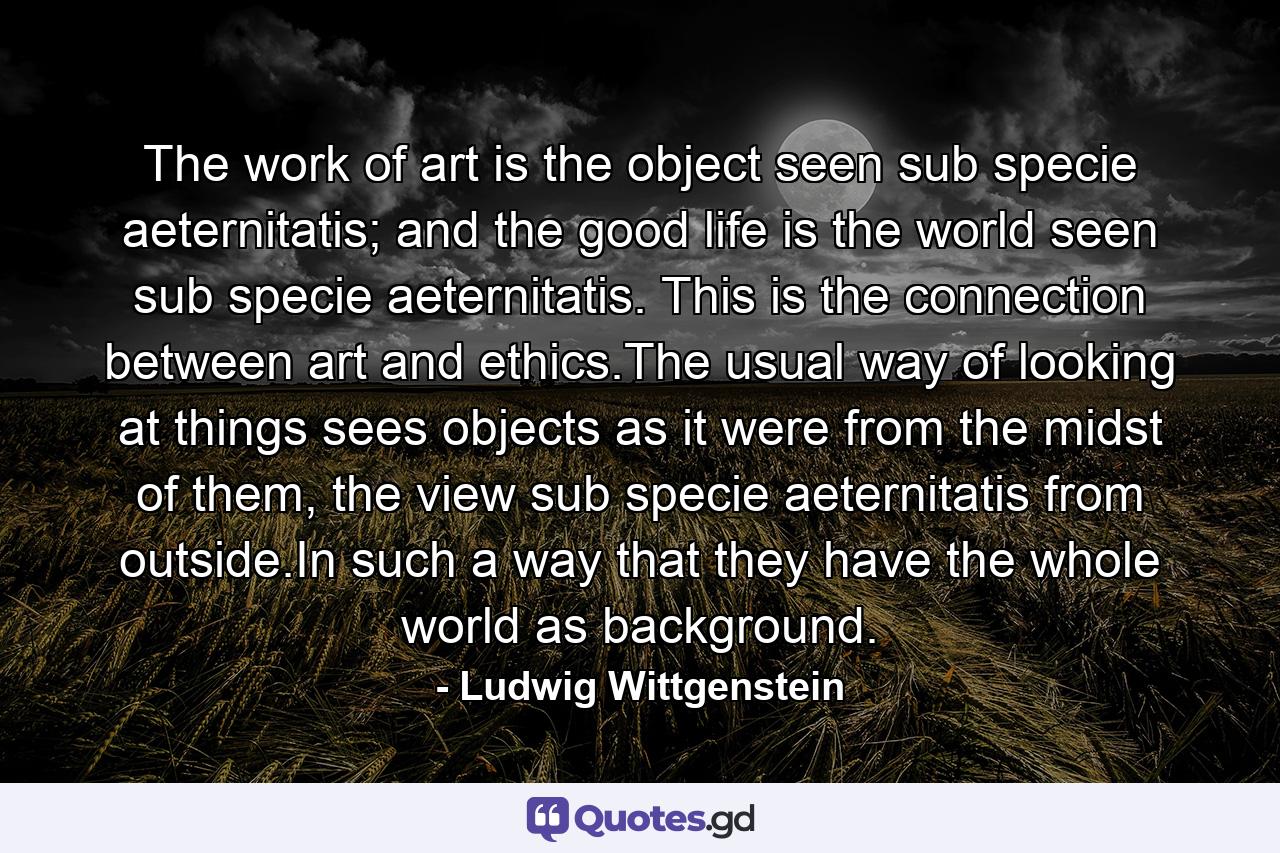 The work of art is the object seen sub specie aeternitatis; and the good life is the world seen sub specie aeternitatis. This is the connection between art and ethics.The usual way of looking at things sees objects as it were from the midst of them, the view sub specie aeternitatis from outside.In such a way that they have the whole world as background. - Quote by Ludwig Wittgenstein