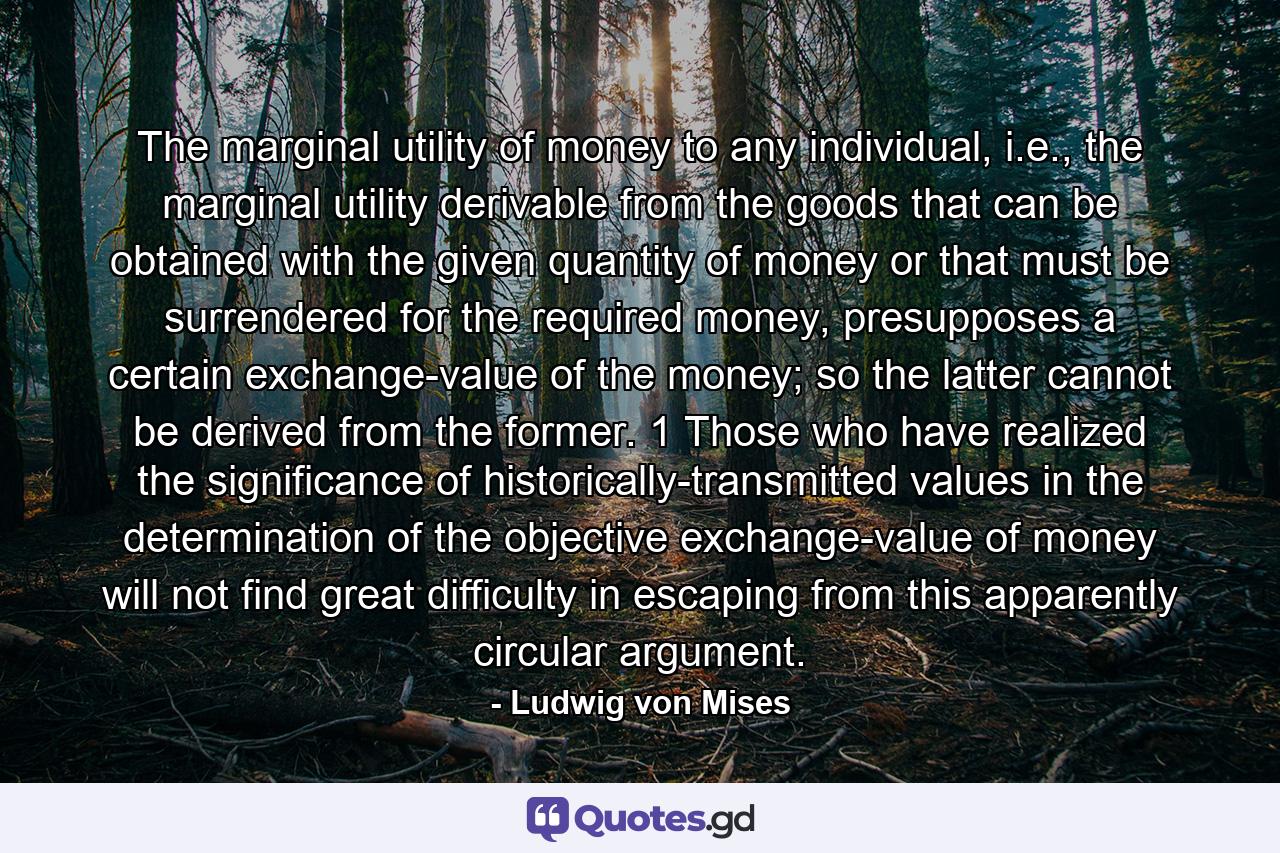 The marginal utility of money to any individual, i.e., the marginal utility derivable from the goods that can be obtained with the given quantity of money or that must be surrendered for the required money, presupposes a certain exchange-value of the money; so the latter cannot be derived from the former. 1 Those who have realized the significance of historically-transmitted values in the determination of the objective exchange-value of money will not find great difficulty in escaping from this apparently circular argument. - Quote by Ludwig von Mises