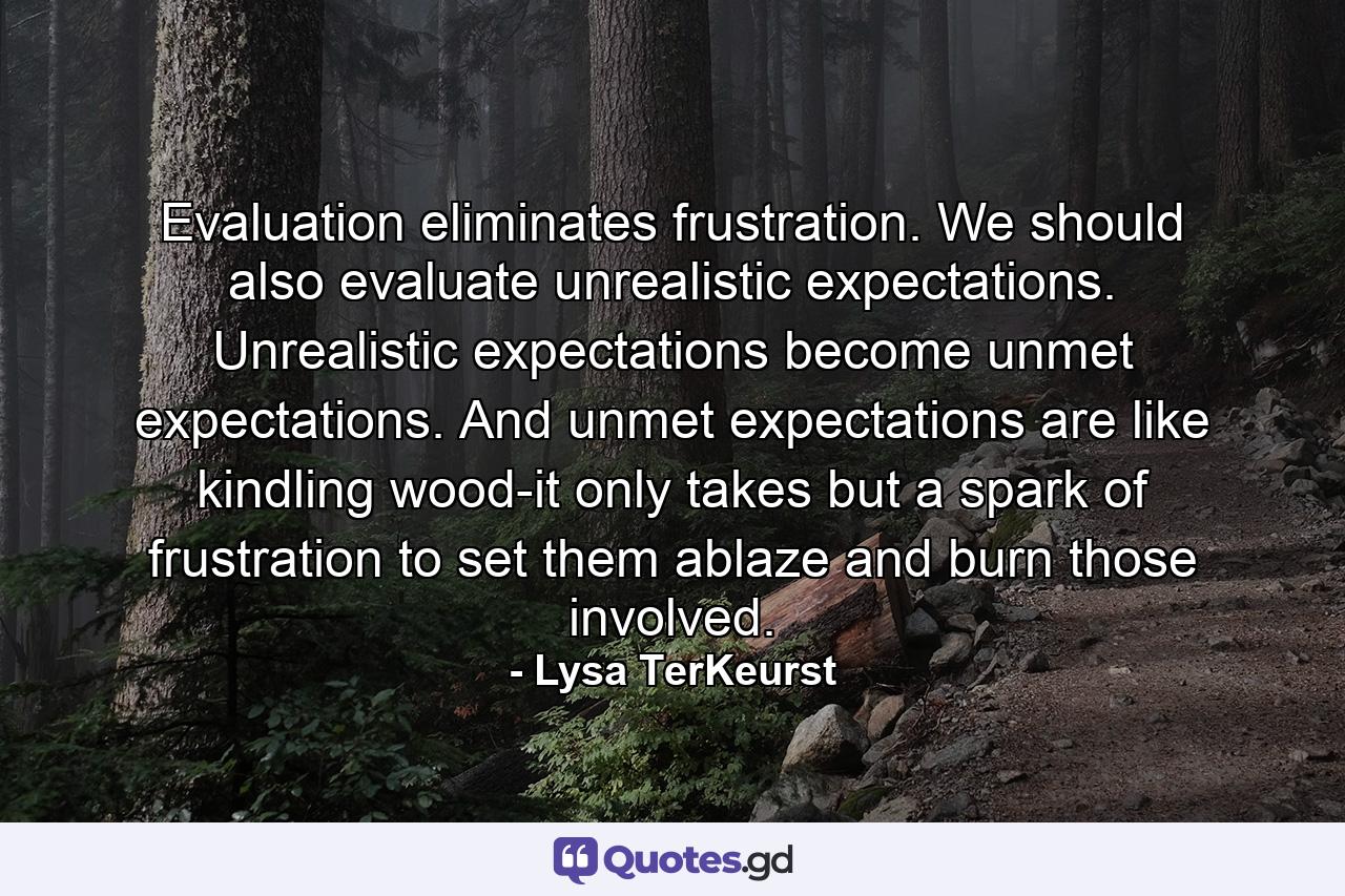 Evaluation eliminates frustration. We should also evaluate unrealistic expectations. Unrealistic expectations become unmet expectations. And unmet expectations are like kindling wood-it only takes but a spark of frustration to set them ablaze and burn those involved. - Quote by Lysa TerKeurst