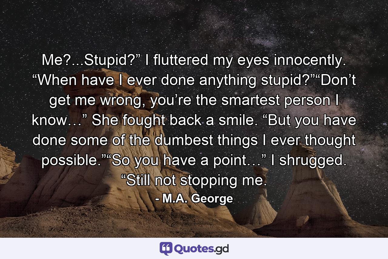 Me?...Stupid?” I fluttered my eyes innocently. “When have I ever done anything stupid?”“Don’t get me wrong, you’re the smartest person I know…” She fought back a smile. “But you have done some of the dumbest things I ever thought possible.”“So you have a point…” I shrugged. “Still not stopping me. - Quote by M.A. George