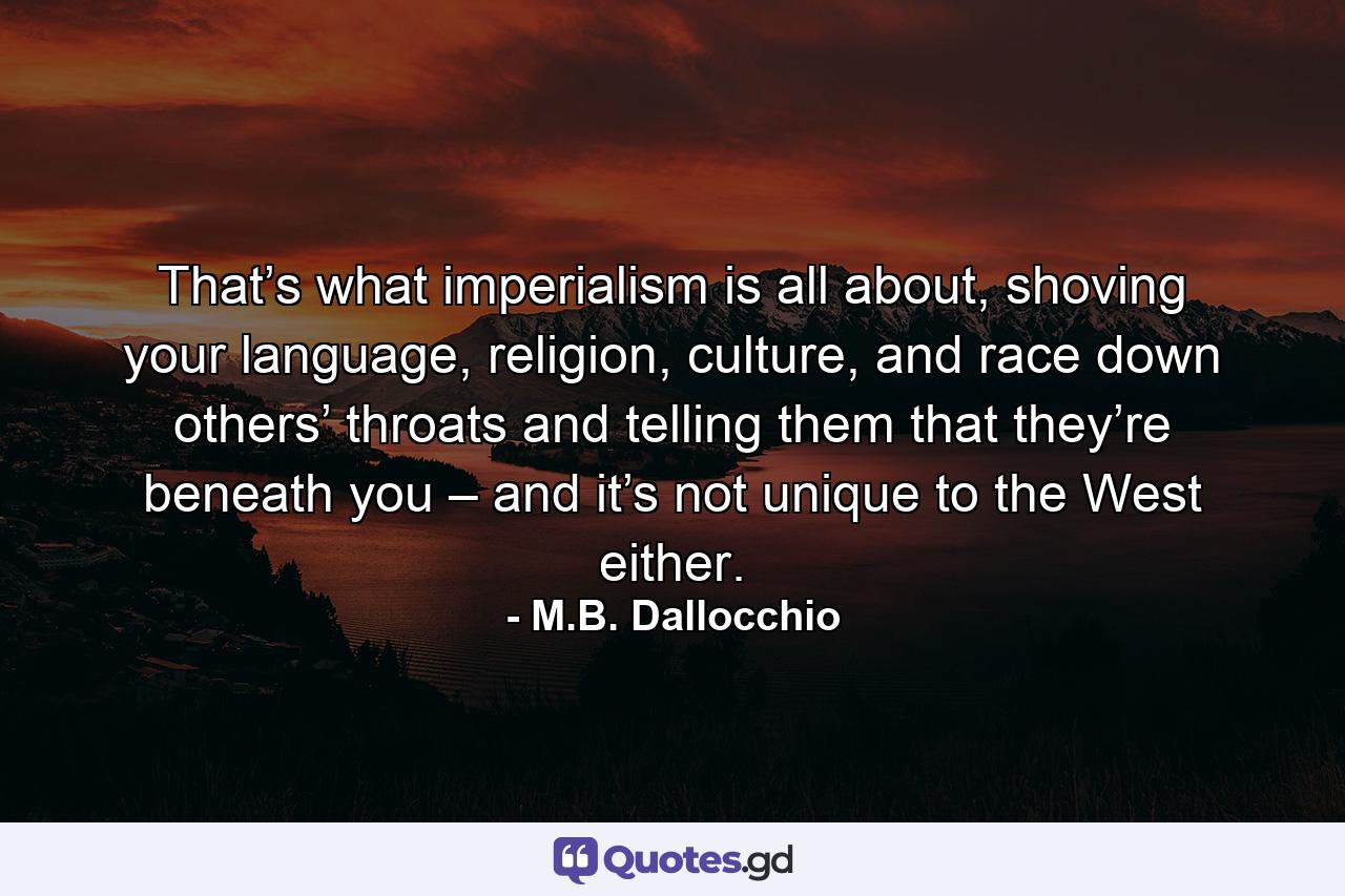 That’s what imperialism is all about, shoving your language, religion, culture, and race down others’ throats and telling them that they’re beneath you – and it’s not unique to the West either. - Quote by M.B. Dallocchio