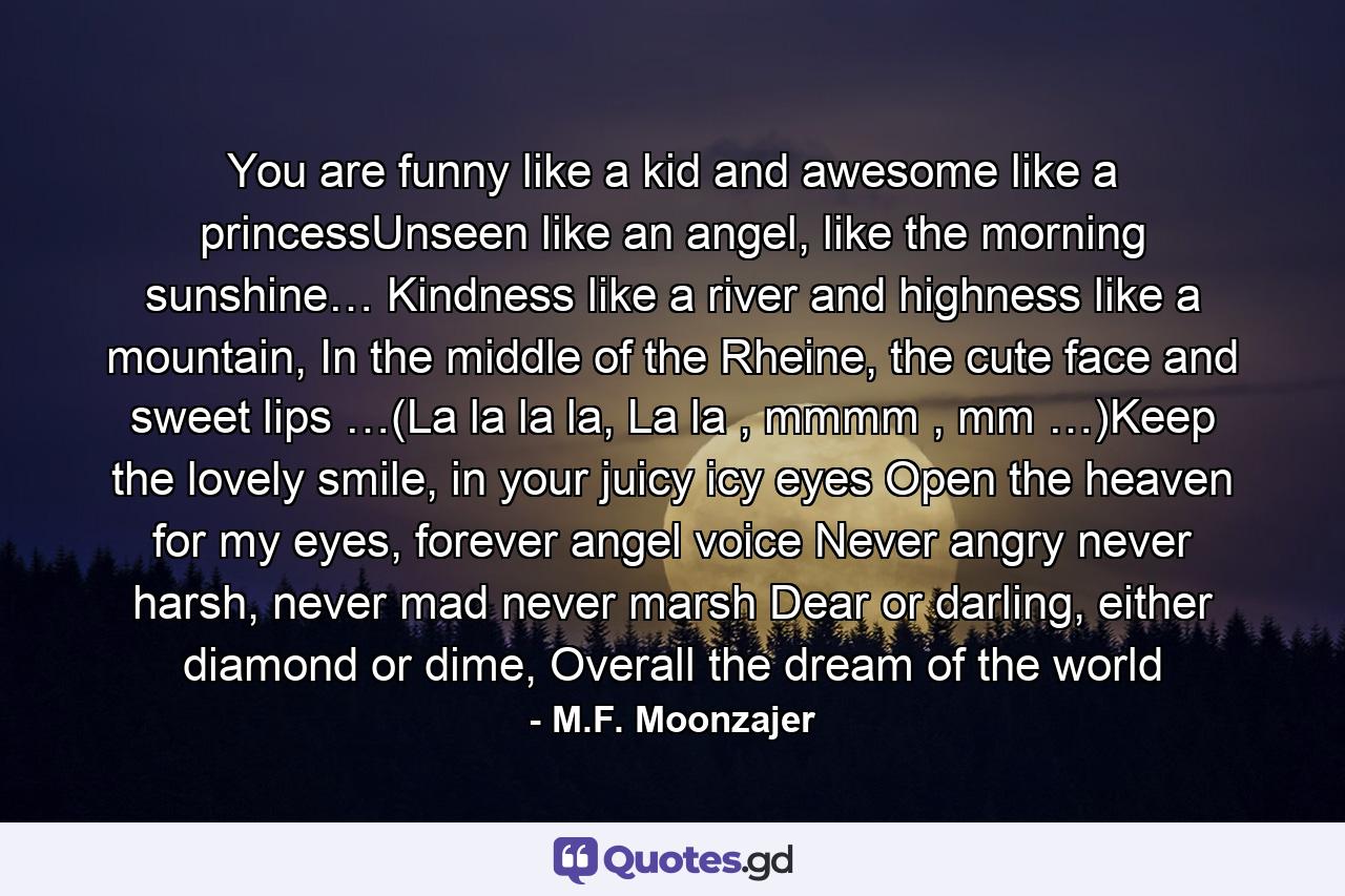 You are funny like a kid and awesome like a princessUnseen like an angel, like the morning sunshine… Kindness like a river and highness like a mountain, In the middle of the Rheine, the cute face and sweet lips …(La la la la, La la , mmmm , mm …)Keep the lovely smile, in your juicy icy eyes Open the heaven for my eyes, forever angel voice Never angry never harsh, never mad never marsh Dear or darling, either diamond or dime, Overall the dream of the world - Quote by M.F. Moonzajer