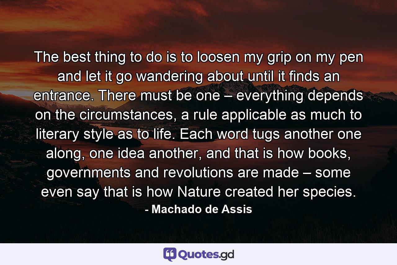 The best thing to do is to loosen my grip on my pen and let it go wandering about until it finds an entrance. There must be one – everything depends on the circumstances, a rule applicable as much to literary style as to life. Each word tugs another one along, one idea another, and that is how books, governments and revolutions are made – some even say that is how Nature created her species. - Quote by Machado de Assis