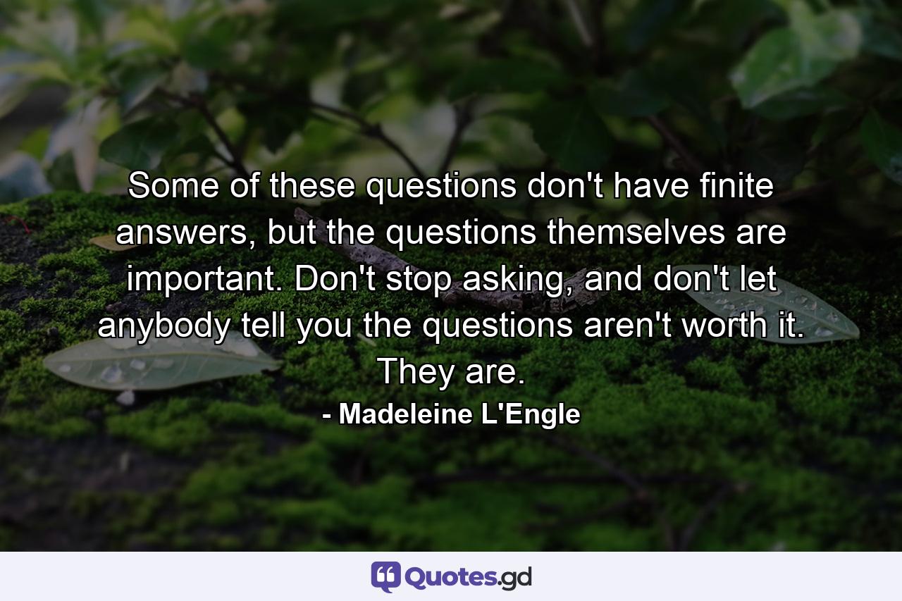 Some of these questions don't have finite answers, but the questions themselves are important. Don't stop asking, and don't let anybody tell you the questions aren't worth it. They are. - Quote by Madeleine L'Engle