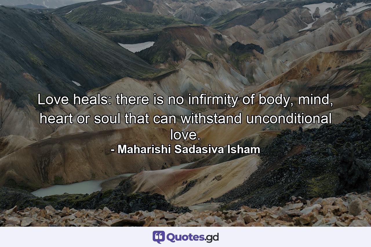 Love heals: there is no infirmity of body, mind, heart or soul that can withstand unconditional love. - Quote by Maharishi Sadasiva Isham