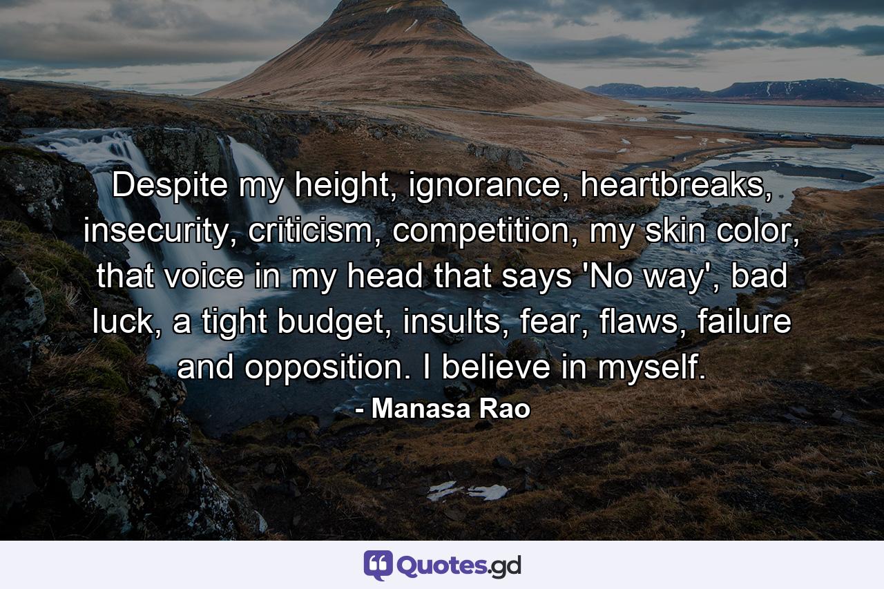 Despite my height, ignorance, heartbreaks, insecurity, criticism, competition, my skin color, that voice in my head that says 'No way', bad luck, a tight budget, insults, fear, flaws, failure and opposition. I believe in myself. - Quote by Manasa Rao