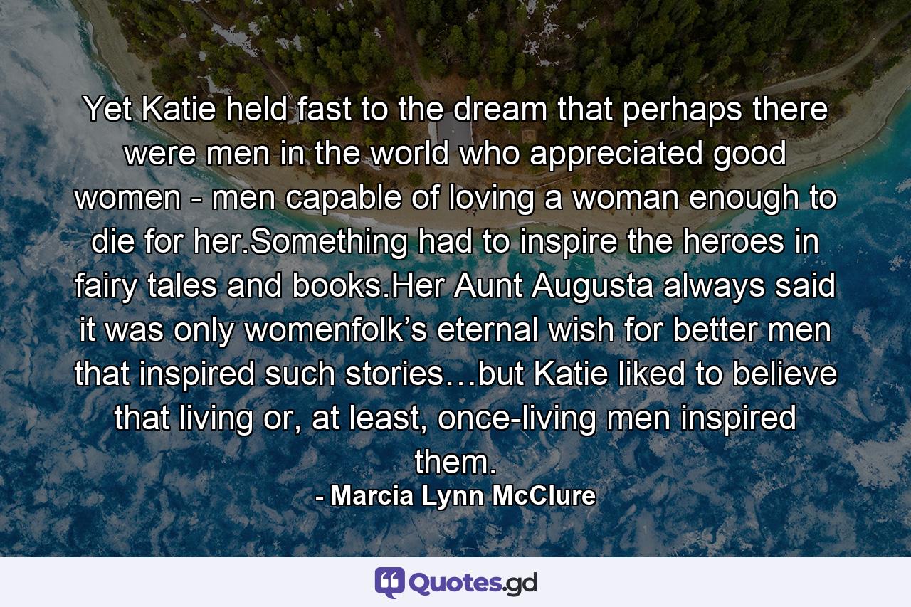 Yet Katie held fast to the dream that perhaps there were men in the world who appreciated good women - men capable of loving a woman enough to die for her.Something had to inspire the heroes in fairy tales and books.Her Aunt Augusta always said it was only womenfolk’s eternal wish for better men that inspired such stories…but Katie liked to believe that living or, at least, once-living men inspired them. - Quote by Marcia Lynn McClure