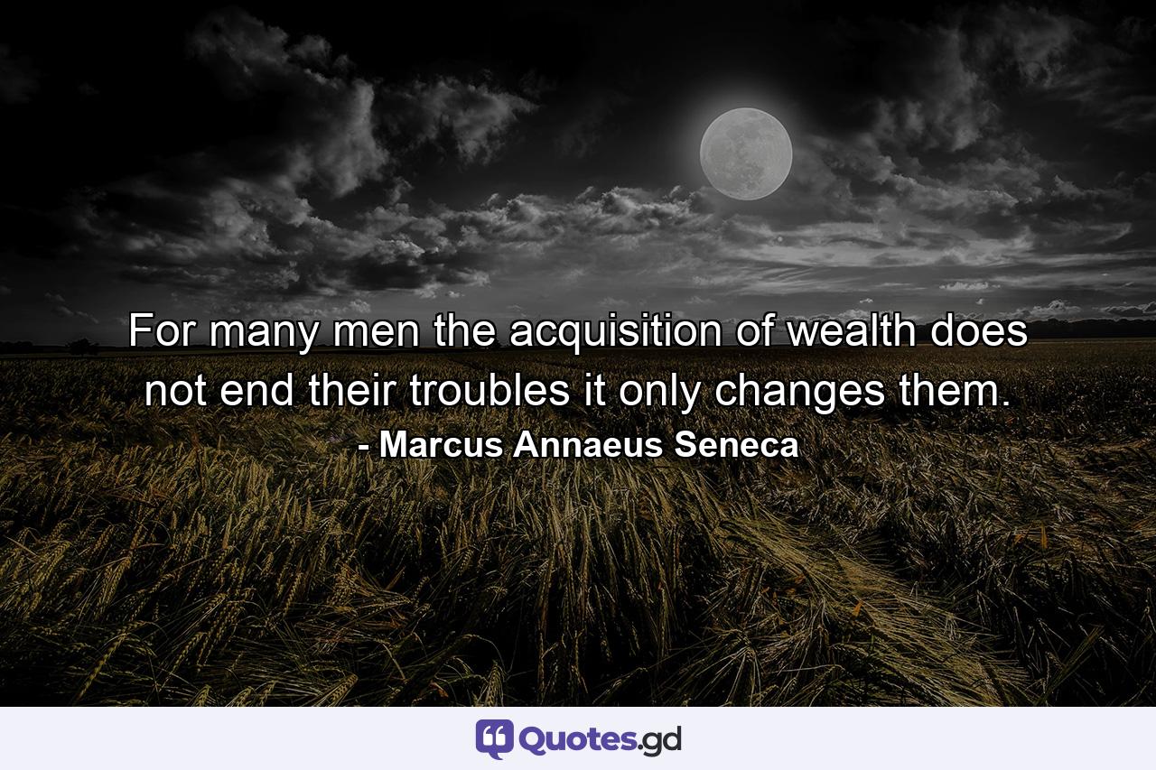 For many men  the acquisition of wealth does not end their troubles  it only changes them. - Quote by Marcus Annaeus Seneca