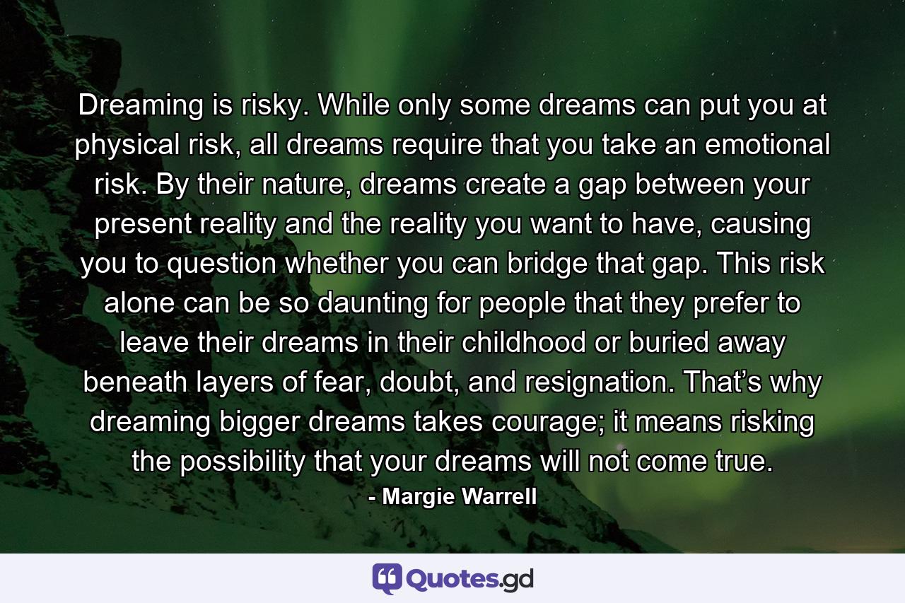 Dreaming is risky. While only some dreams can put you at physical risk, all dreams require that you take an emotional risk. By their nature, dreams create a gap between your present reality and the reality you want to have, causing you to question whether you can bridge that gap. This risk alone can be so daunting for people that they prefer to leave their dreams in their childhood or buried away beneath layers of fear, doubt, and resignation. That’s why dreaming bigger dreams takes courage; it means risking the possibility that your dreams will not come true. - Quote by Margie Warrell