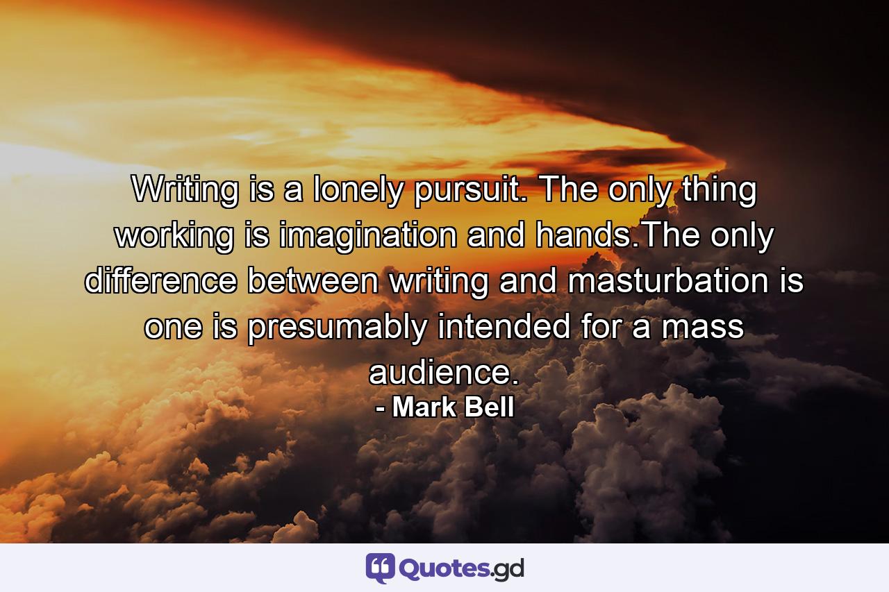 Writing is a lonely pursuit. The only thing working is imagination and hands.The only difference between writing and masturbation is one is presumably intended for a mass audience. - Quote by Mark Bell