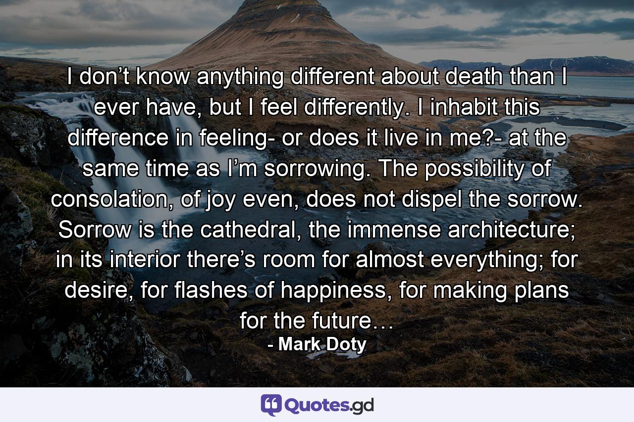 I don’t know anything different about death than I ever have, but I feel differently. I inhabit this difference in feeling- or does it live in me?- at the same time as I’m sorrowing. The possibility of consolation, of joy even, does not dispel the sorrow. Sorrow is the cathedral, the immense architecture; in its interior there’s room for almost everything; for desire, for flashes of happiness, for making plans for the future… - Quote by Mark Doty