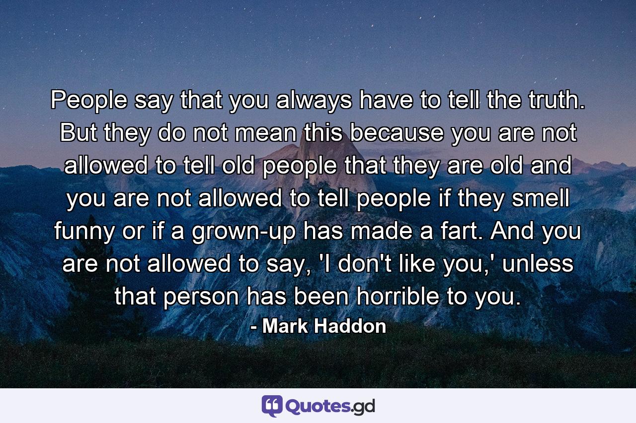 People say that you always have to tell the truth. But they do not mean this because you are not allowed to tell old people that they are old and you are not allowed to tell people if they smell funny or if a grown-up has made a fart. And you are not allowed to say, 'I don't like you,' unless that person has been horrible to you. - Quote by Mark Haddon