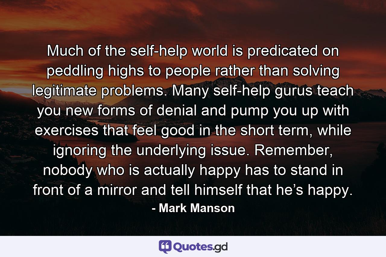 Much of the self-help world is predicated on peddling highs to people rather than solving legitimate problems. Many self-help gurus teach you new forms of denial and pump you up with exercises that feel good in the short term, while ignoring the underlying issue. Remember, nobody who is actually happy has to stand in front of a mirror and tell himself that he’s happy. - Quote by Mark Manson