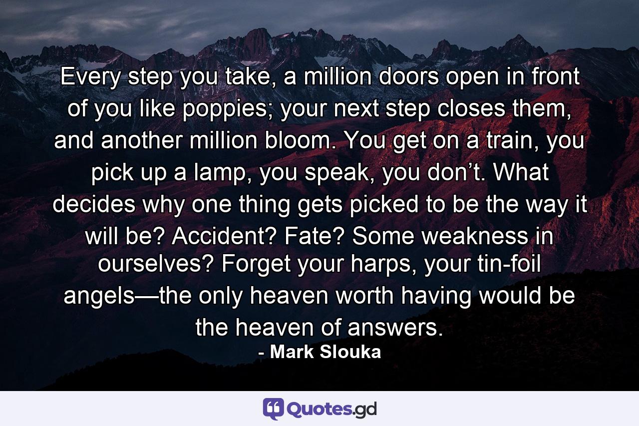 Every step you take, a million doors open in front of you like poppies; your next step closes them, and another million bloom. You get on a train, you pick up a lamp, you speak, you don’t. What decides why one thing gets picked to be the way it will be? Accident? Fate? Some weakness in ourselves? Forget your harps, your tin-foil angels—the only heaven worth having would be the heaven of answers. - Quote by Mark Slouka