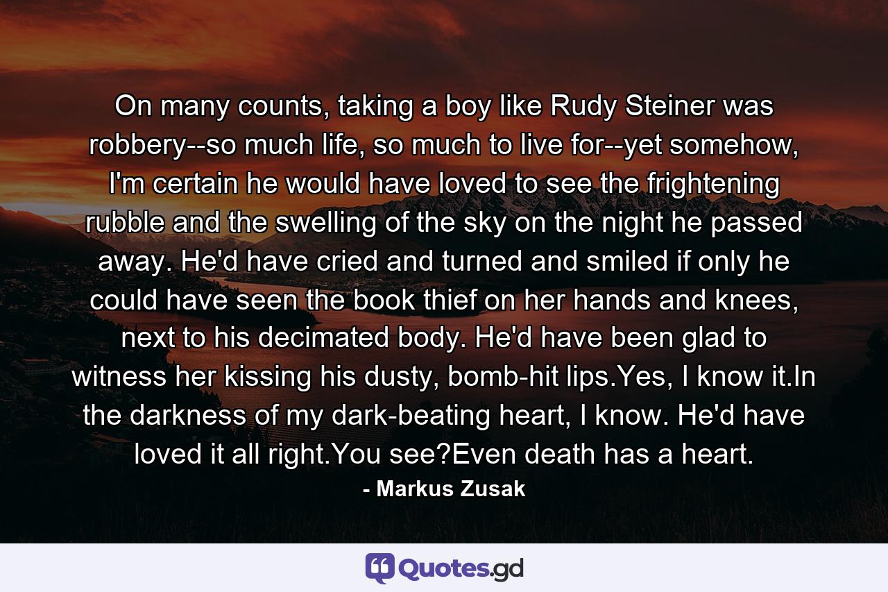 On many counts, taking a boy like Rudy Steiner was robbery--so much life, so much to live for--yet somehow, I'm certain he would have loved to see the frightening rubble and the swelling of the sky on the night he passed away. He'd have cried and turned and smiled if only he could have seen the book thief on her hands and knees, next to his decimated body. He'd have been glad to witness her kissing his dusty, bomb-hit lips.Yes, I know it.In the darkness of my dark-beating heart, I know. He'd have loved it all right.You see?Even death has a heart. - Quote by Markus Zusak