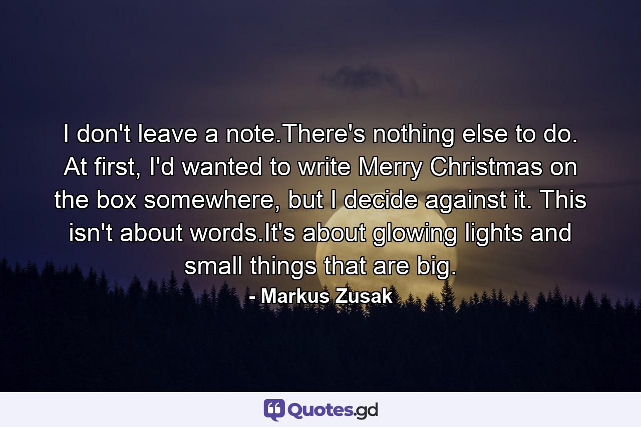 I don't leave a note.There's nothing else to do. At first, I'd wanted to write Merry Christmas on the box somewhere, but I decide against it. This isn't about words.It's about glowing lights and small things that are big. - Quote by Markus Zusak