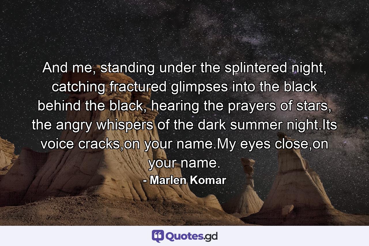 And me, standing under the splintered night, catching fractured glimpses into the black behind the black, hearing the prayers of stars, the angry whispers of the dark summer night.Its voice cracks,on your name.My eyes close,on your name. - Quote by Marlen Komar