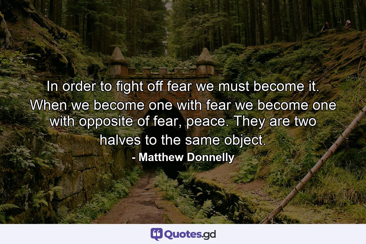 In order to fight off fear we must become it. When we become one with fear we become one with opposite of fear, peace. They are two halves to the same object. - Quote by Matthew Donnelly