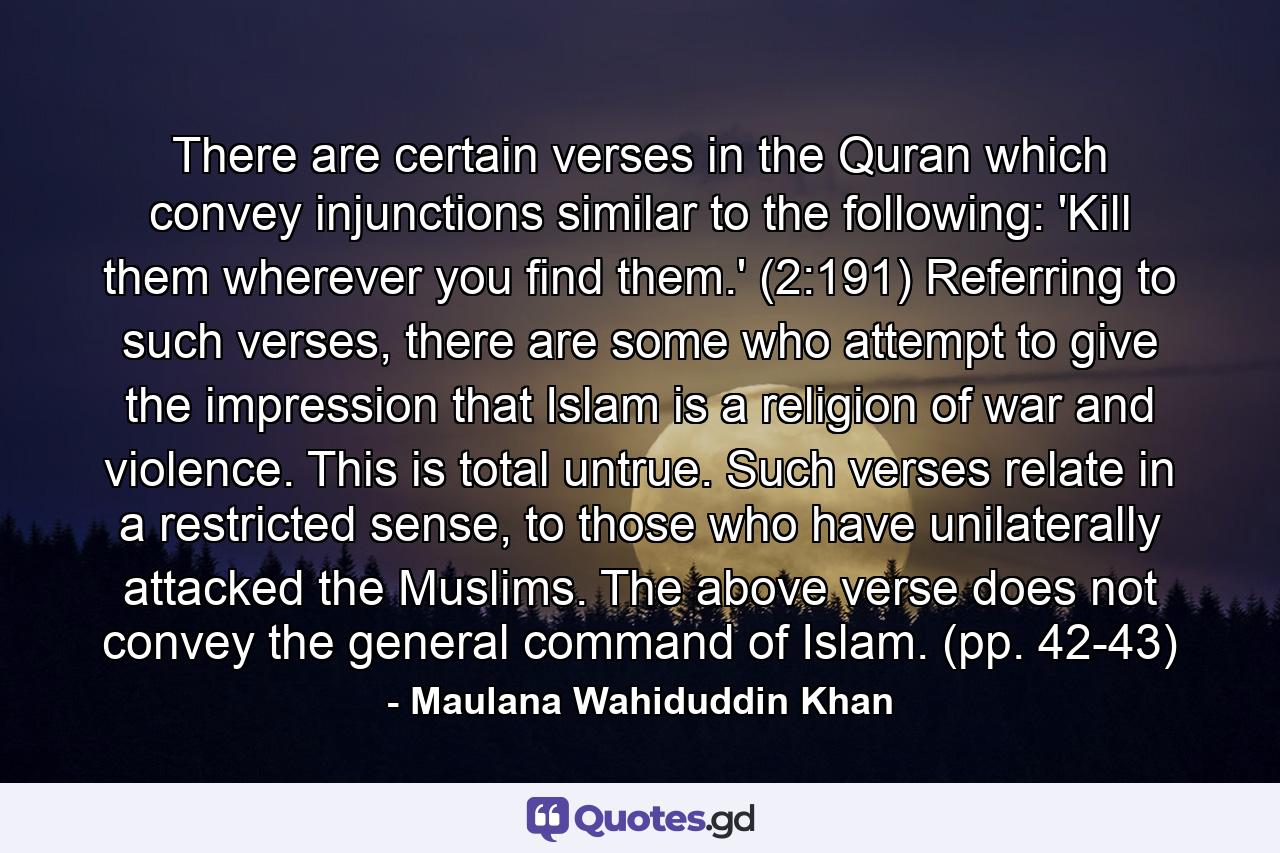 There are certain verses in the Quran which convey injunctions similar to the following: 'Kill them wherever you find them.' (2:191) Referring to such verses, there are some who attempt to give the impression that Islam is a religion of war and violence. This is total untrue. Such verses relate in a restricted sense, to those who have unilaterally attacked the Muslims. The above verse does not convey the general command of Islam. (pp. 42-43) - Quote by Maulana Wahiduddin Khan