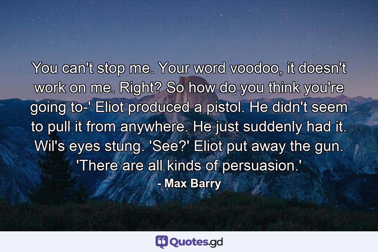 You can't stop me. Your word voodoo, it doesn't work on me. Right? So how do you think you're going to-' Eliot produced a pistol. He didn't seem to pull it from anywhere. He just suddenly had it. Wil's eyes stung. 'See?' Eliot put away the gun. 'There are all kinds of persuasion.' - Quote by Max Barry