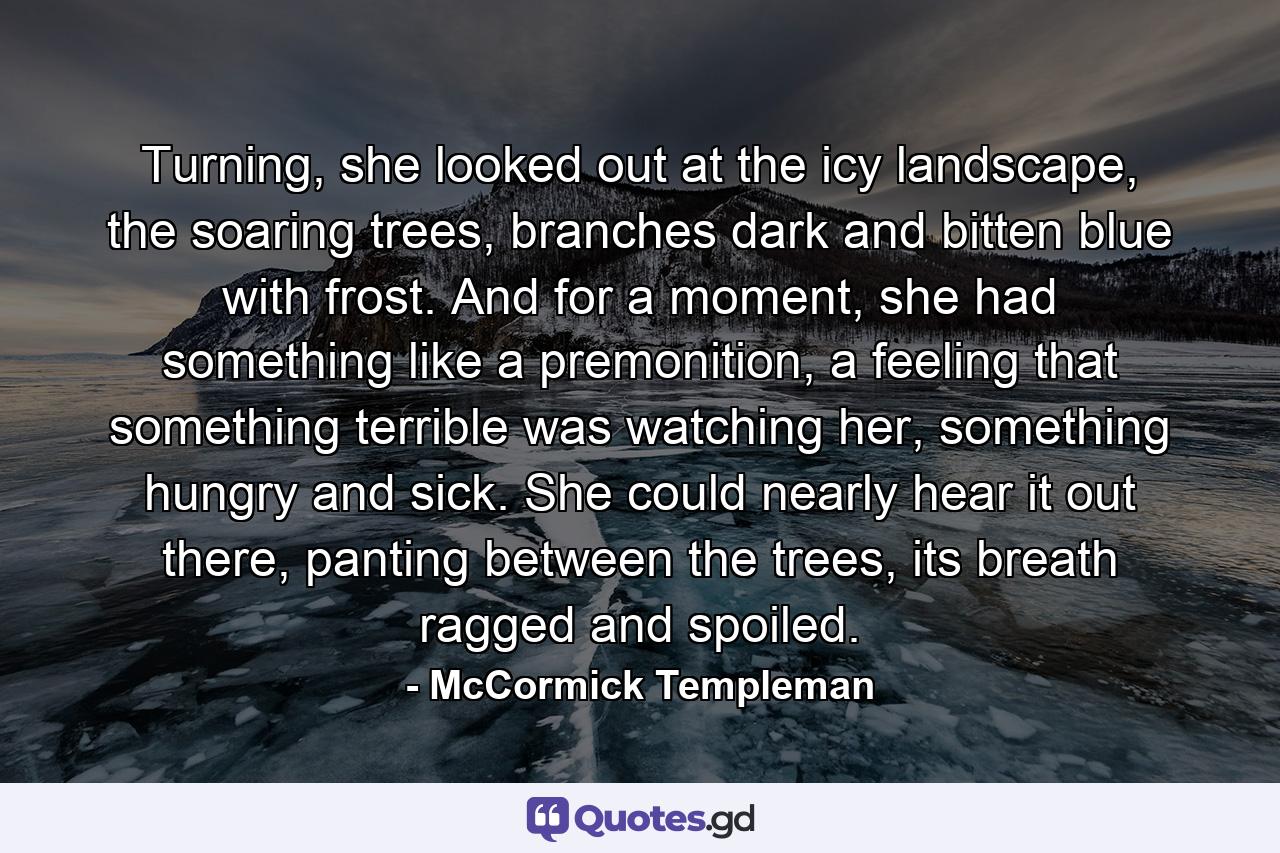 Turning, she looked out at the icy landscape, the soaring trees, branches dark and bitten blue with frost. And for a moment, she had something like a premonition, a feeling that something terrible was watching her, something hungry and sick. She could nearly hear it out there, panting between the trees, its breath ragged and spoiled. - Quote by McCormick Templeman