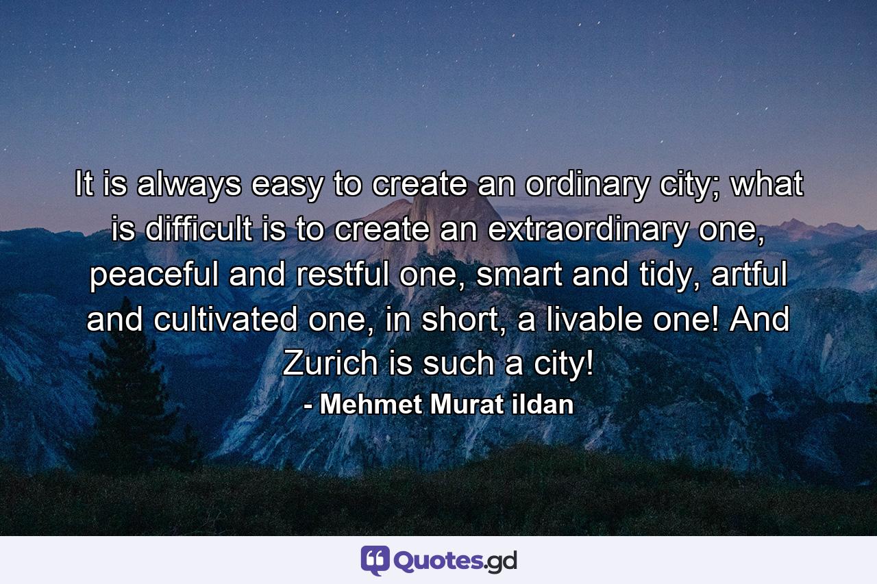 It is always easy to create an ordinary city; what is difficult is to create an extraordinary one, peaceful and restful one, smart and tidy, artful and cultivated one, in short, a livable one! And Zurich is such a city! - Quote by Mehmet Murat ildan