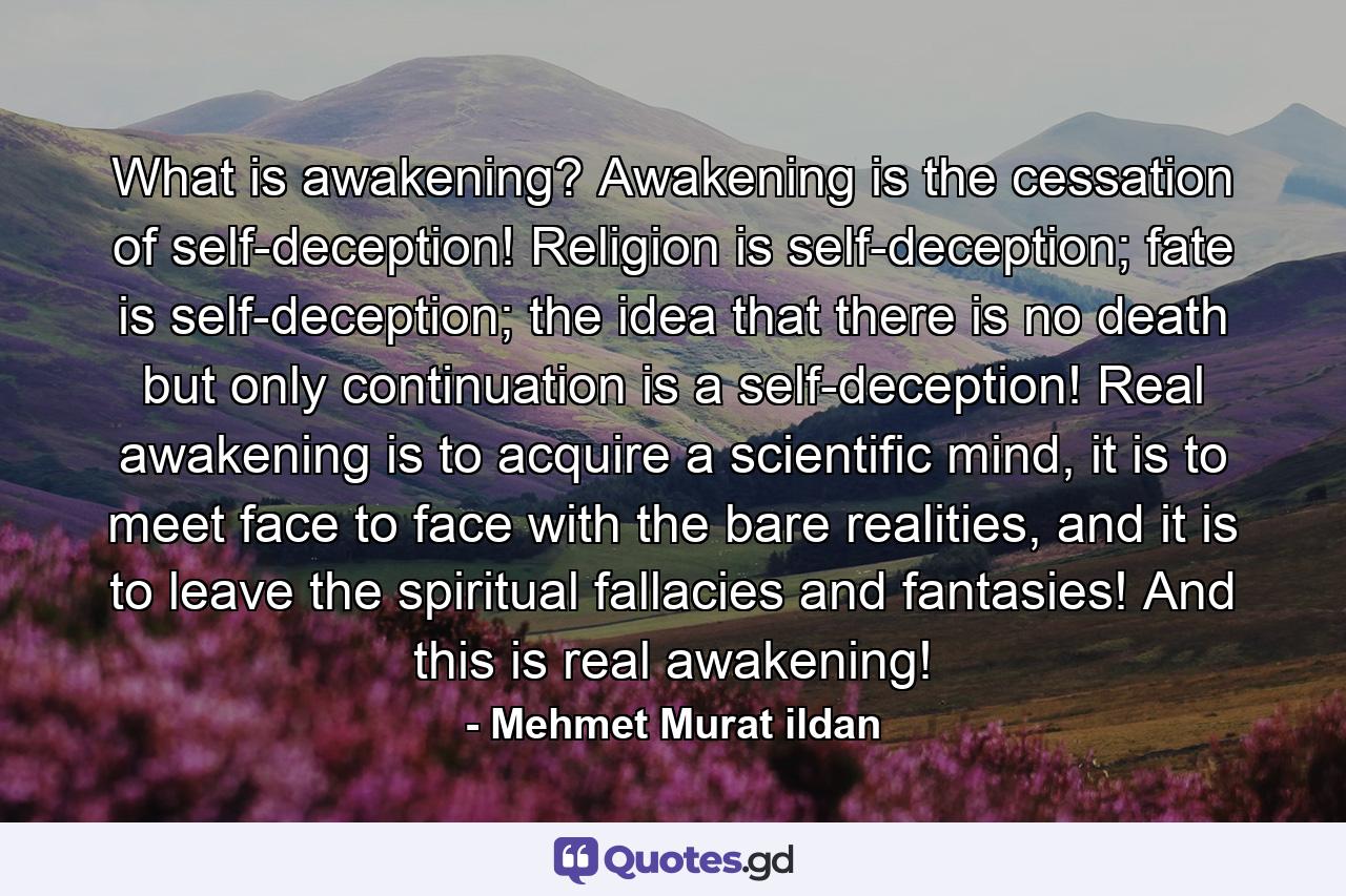 What is awakening? Awakening is the cessation of self-deception! Religion is self-deception; fate is self-deception; the idea that there is no death but only continuation is a self-deception! Real awakening is to acquire a scientific mind, it is to meet face to face with the bare realities, and it is to leave the spiritual fallacies and fantasies! And this is real awakening! - Quote by Mehmet Murat ildan