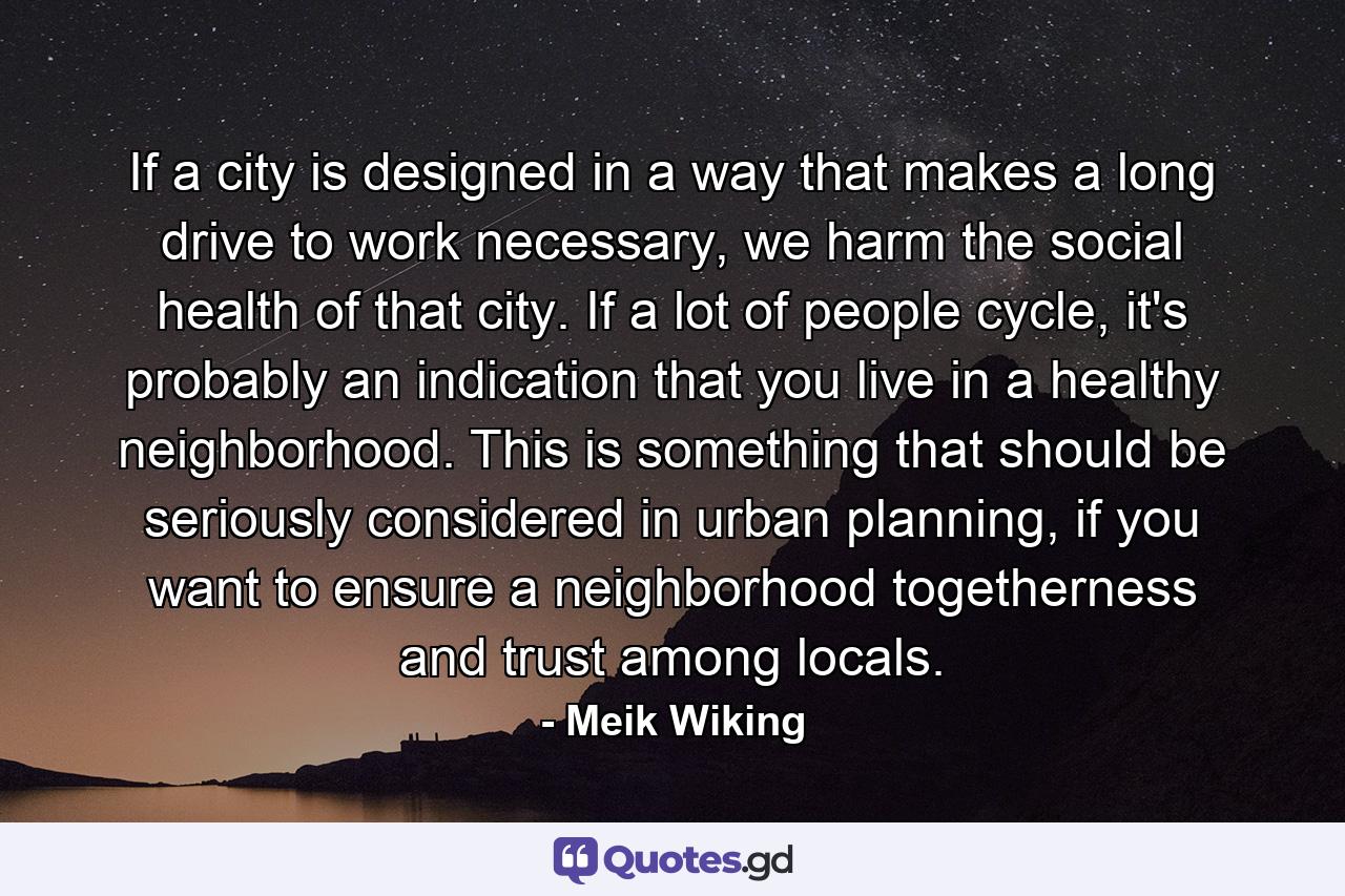 If a city is designed in a way that makes a long drive to work necessary, we harm the social health of that city. If a lot of people cycle, it's probably an indication that you live in a healthy neighborhood. This is something that should be seriously considered in urban planning, if you want to ensure a neighborhood togetherness and trust among locals. - Quote by Meik Wiking