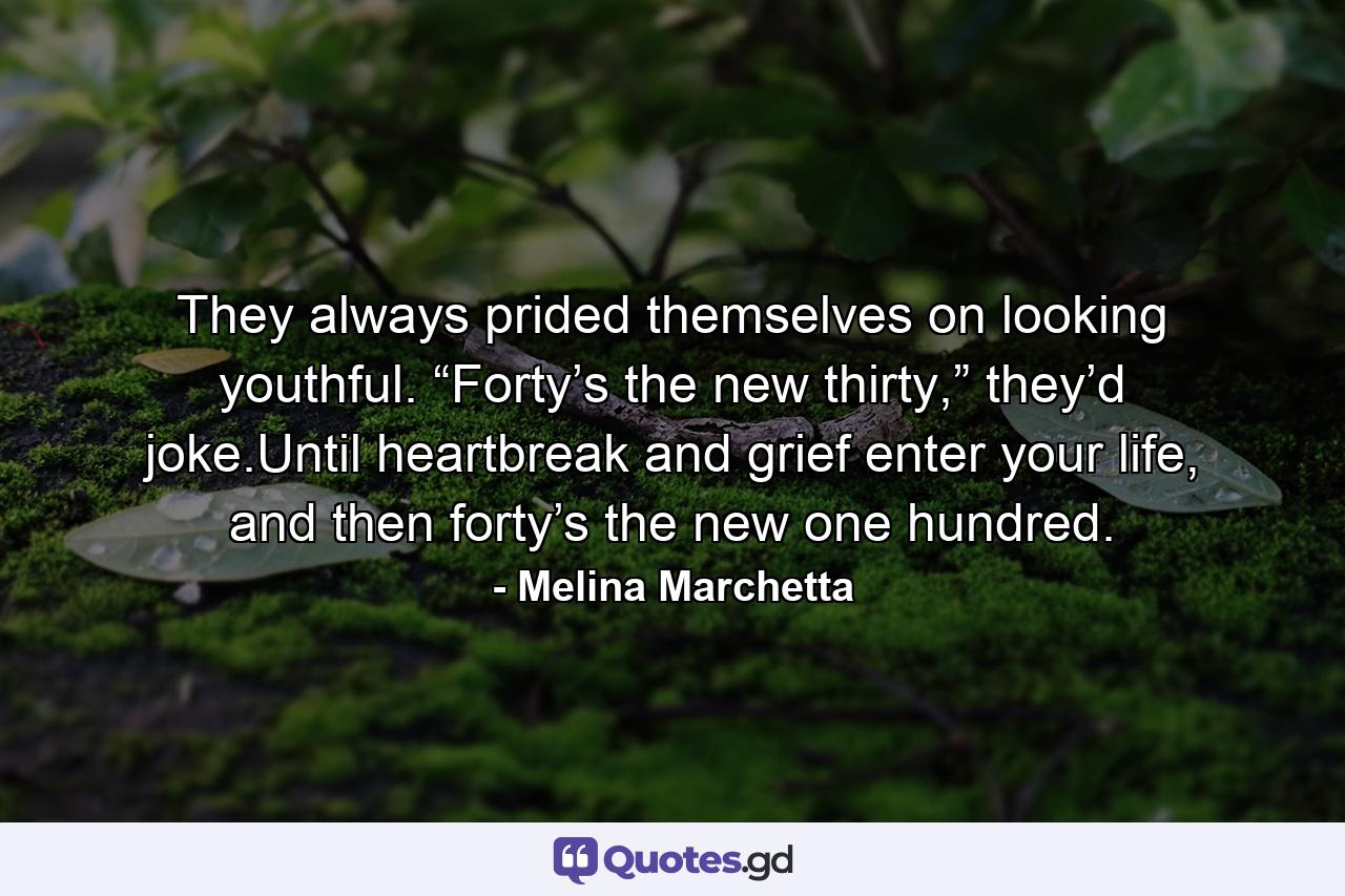 They always prided themselves on looking youthful. “Forty’s the new thirty,” they’d joke.Until heartbreak and grief enter your life, and then forty’s the new one hundred. - Quote by Melina Marchetta