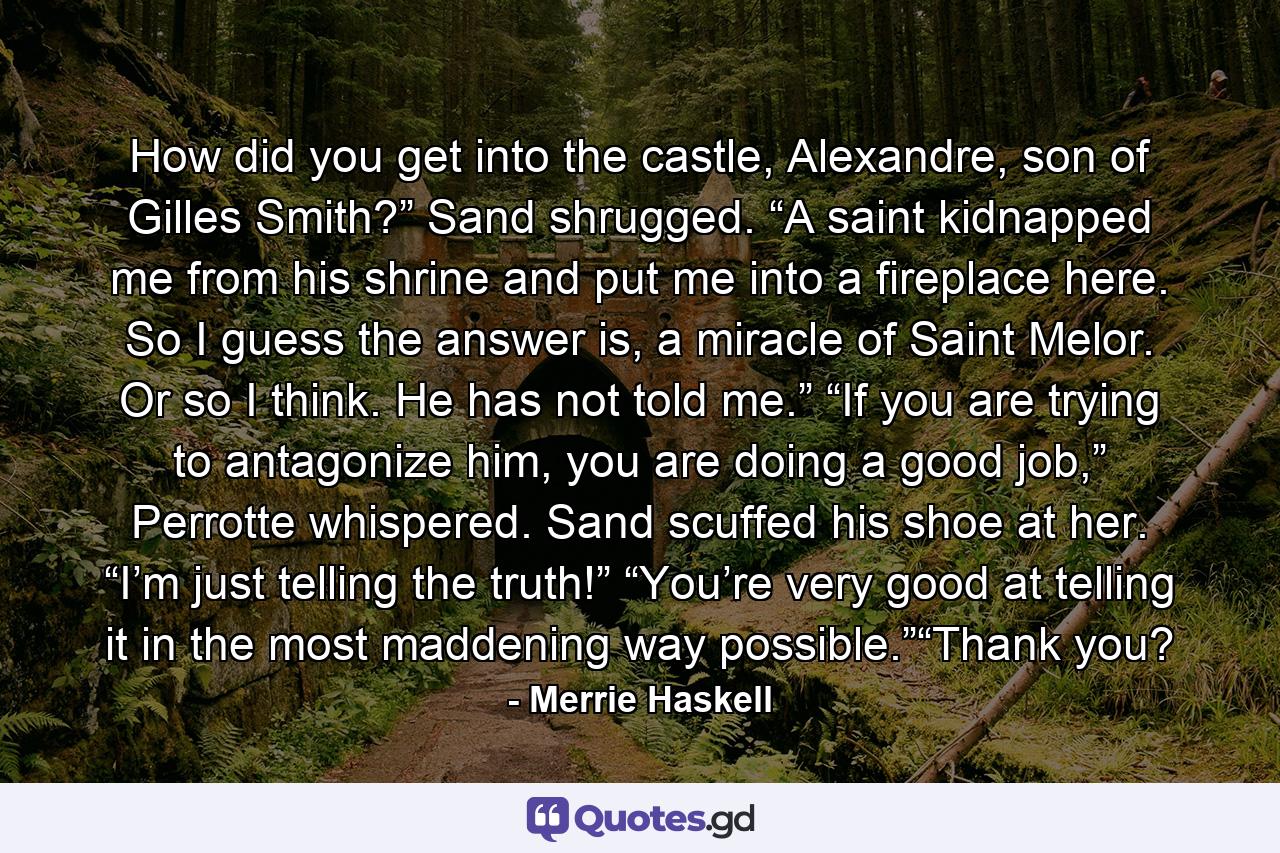 How did you get into the castle, Alexandre, son of Gilles Smith?” Sand shrugged. “A saint kidnapped me from his shrine and put me into a fireplace here. So I guess the answer is, a miracle of Saint Melor. Or so I think. He has not told me.” “If you are trying to antagonize him, you are doing a good job,” Perrotte whispered. Sand scuffed his shoe at her. “I’m just telling the truth!” “You’re very good at telling it in the most maddening way possible.”“Thank you? - Quote by Merrie Haskell